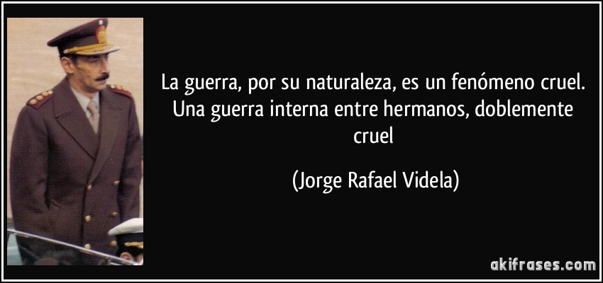 La guerra, por su naturaleza, es un fenómeno cruel. Una guerra interna entre hermanos, doblemente cruel (Jorge Rafael Videla)