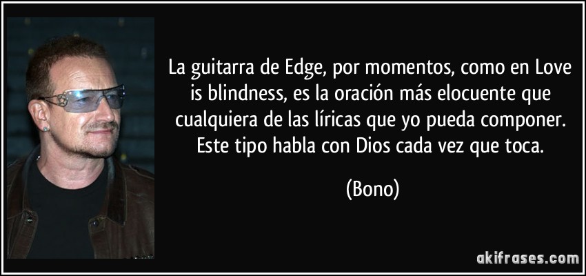 La guitarra de Edge, por momentos, como en Love is blindness, es la oración más elocuente que cualquiera de las líricas que yo pueda componer. Este tipo habla con Dios cada vez que toca. (Bono)