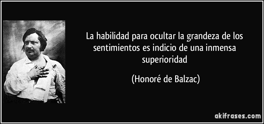 La habilidad para ocultar la grandeza de los sentimientos es indicio de una inmensa superioridad (Honoré de Balzac)