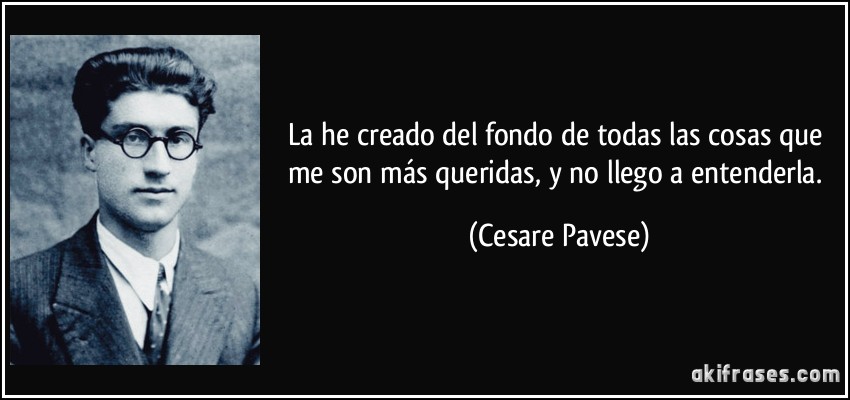 La he creado del fondo de todas las cosas que me son más queridas, y no llego a entenderla. (Cesare Pavese)