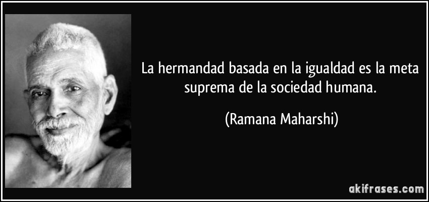 La hermandad basada en la igualdad es la meta suprema de la sociedad humana. (Ramana Maharshi)