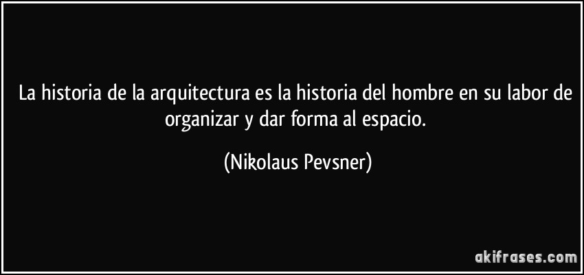La historia de la arquitectura es la historia del hombre en su labor de organizar y dar forma al espacio. (Nikolaus Pevsner)
