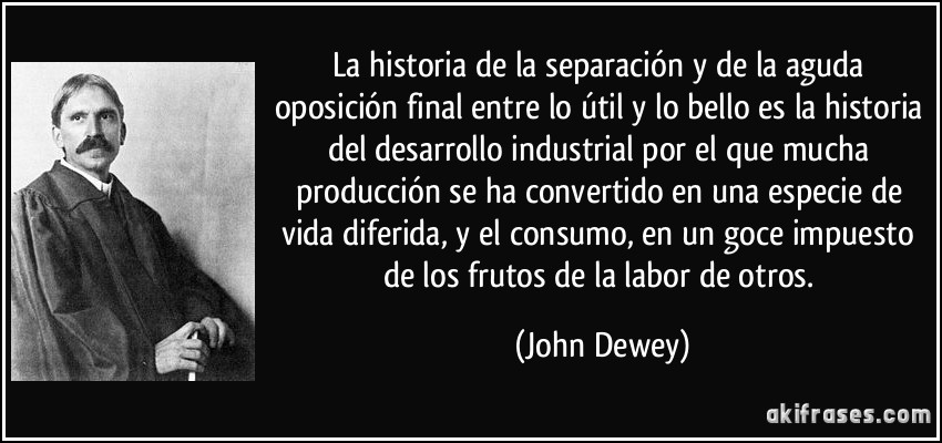 La historia de la separación y de la aguda oposición final entre lo útil y lo bello es la historia del desarrollo industrial por el que mucha producción se ha convertido en una especie de vida diferida, y el consumo, en un goce impuesto de los frutos de la labor de otros. (John Dewey)