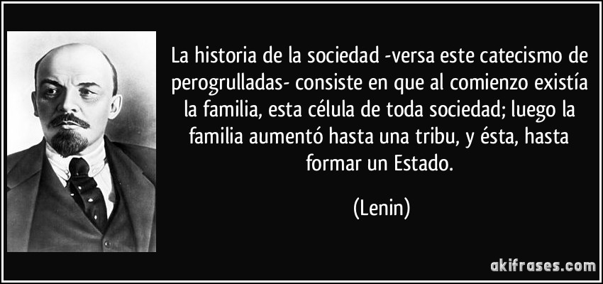 La historia de la sociedad -versa este catecismo de perogrulladas- consiste en que al comienzo existía la familia, esta célula de toda sociedad; luego la familia aumentó hasta una tribu, y ésta, hasta formar un Estado. (Lenin)