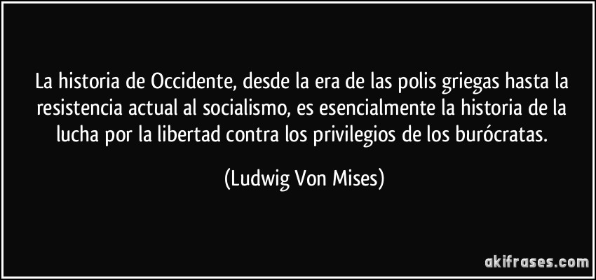 La historia de Occidente, desde la era de las polis griegas hasta la resistencia actual al socialismo, es esencialmente la historia de la lucha por la libertad contra los privilegios de los burócratas. (Ludwig Von Mises)
