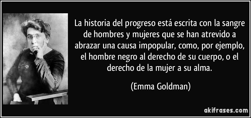 La historia del progreso está escrita con la sangre de hombres y mujeres que se han atrevido a abrazar una causa impopular, como, por ejemplo, el hombre negro al derecho de su cuerpo, o el derecho de la mujer a su alma. (Emma Goldman)