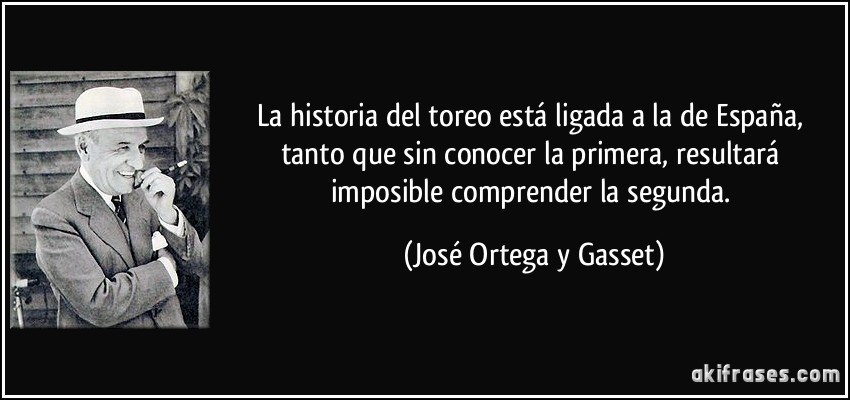 La historia del toreo está ligada a la de España, tanto que sin conocer la primera, resultará imposible comprender la segunda. (José Ortega y Gasset)