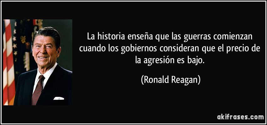 La historia enseña que las guerras comienzan cuando los gobiernos consideran que el precio de la agresión es bajo. (Ronald Reagan)