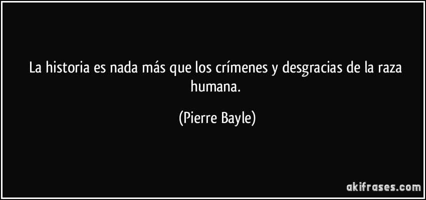 La historia es nada más que los crímenes y desgracias de la raza humana. (Pierre Bayle)