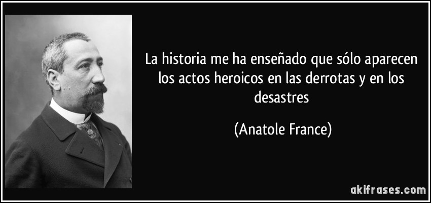 La historia me ha enseñado que sólo aparecen los actos heroicos en las derrotas y en los desastres (Anatole France)