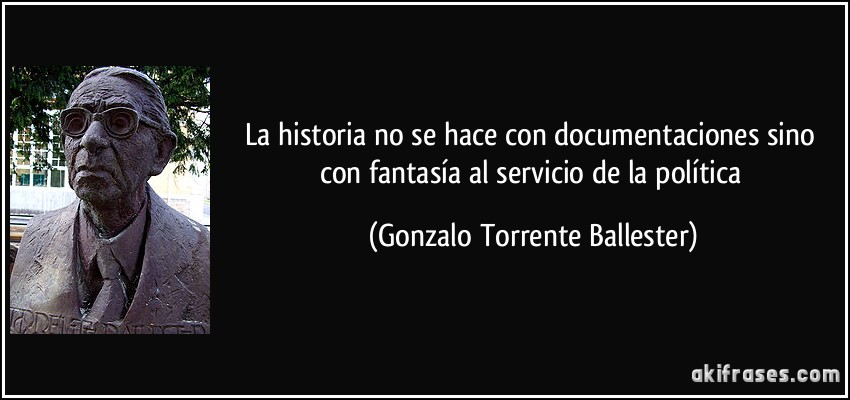 La historia no se hace con documentaciones sino con fantasía al servicio de la política (Gonzalo Torrente Ballester)