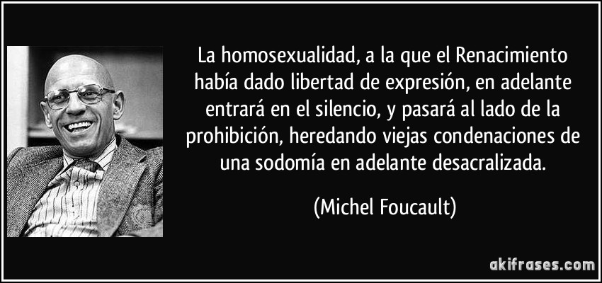 La homosexualidad, a la que el Renacimiento había dado libertad de expresión, en adelante entrará en el silencio, y pasará al lado de la prohibición, heredando viejas condenaciones de una sodomía en adelante desacralizada. (Michel Foucault)