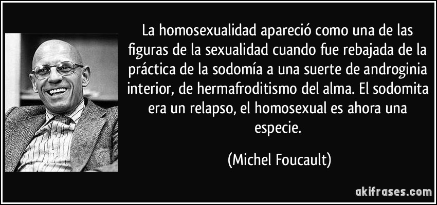 La homosexualidad apareció como una de las figuras de la sexualidad cuando fue rebajada de la práctica de la sodomía a una suerte de androginia interior, de hermafroditismo del alma. El sodomita era un relapso, el homosexual es ahora una especie. (Michel Foucault)
