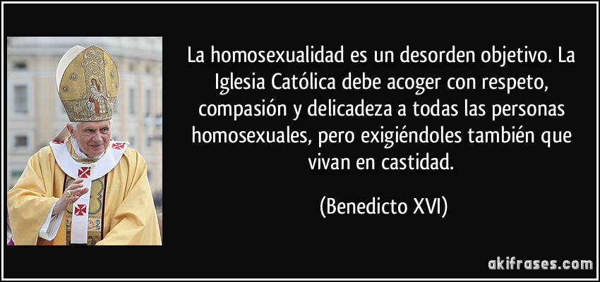 La homosexualidad es un desorden objetivo. La Iglesia Católica debe acoger con respeto, compasión y delicadeza a todas las personas homosexuales, pero exigiéndoles también que vivan en castidad. (Benedicto XVI)