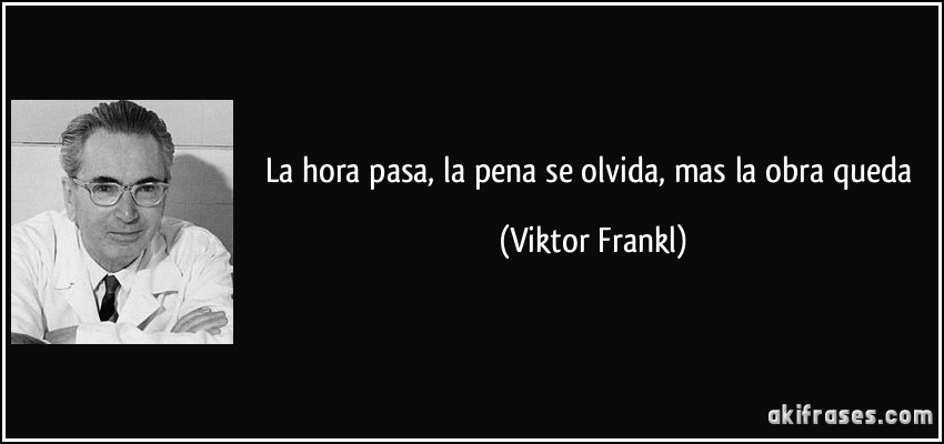La hora pasa, la pena se olvida, mas la obra queda (Viktor Frankl)