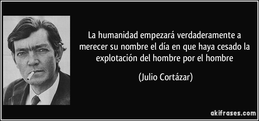 La humanidad empezará verdaderamente a merecer su nombre el día en que haya cesado la explotación del hombre por el hombre (Julio Cortázar)
