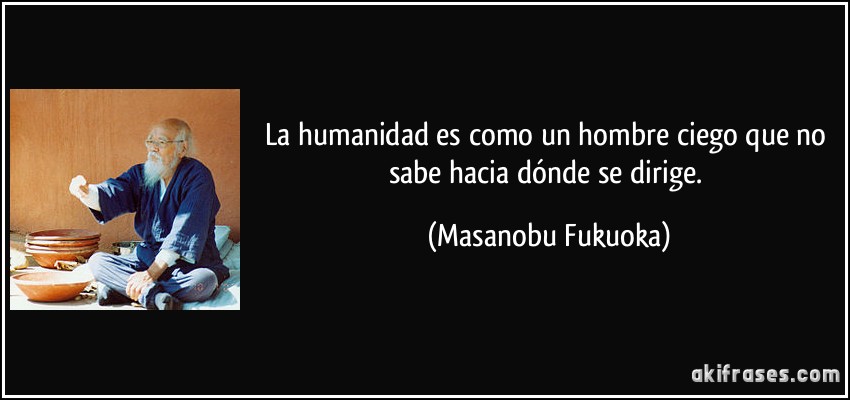 La humanidad es como un hombre ciego que no sabe hacia dónde se dirige. (Masanobu Fukuoka)