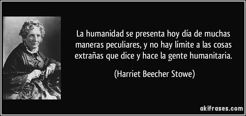 La humanidad se presenta hoy día de muchas maneras peculiares, y no hay límite a las cosas extrañas que dice y hace la gente humanitaria. (Harriet Beecher Stowe)
