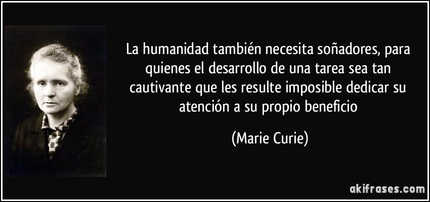 La humanidad también necesita soñadores, para quienes el desarrollo de una tarea sea tan cautivante que les resulte imposible dedicar su atención a su propio beneficio (Marie Curie)