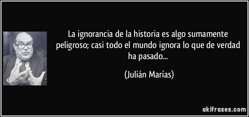 La ignorancia de la historia es algo sumamente peligroso; casi todo el mundo ignora lo que de verdad ha pasado... (Julián Marías)