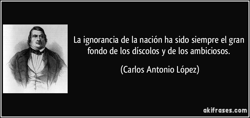 La ignorancia de la nación ha sido siempre el gran fondo de los díscolos y de los ambiciosos. (Carlos Antonio López)