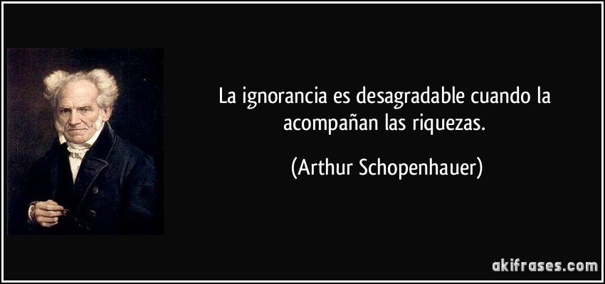 La ignorancia es desagradable cuando la acompañan las riquezas. (Arthur Schopenhauer)