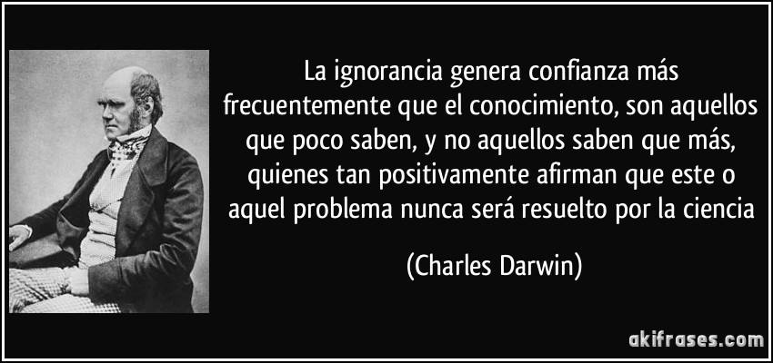 La ignorancia genera confianza más frecuentemente que el conocimiento, son aquellos que poco saben, y no aquellos saben que más, quienes tan positivamente afirman que este o aquel problema nunca será resuelto por la ciencia (Charles Darwin)