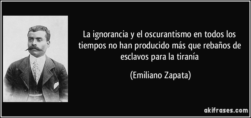 La ignorancia y el oscurantismo en todos los tiempos no han producido más que rebaños de esclavos para la tiranía (Emiliano Zapata)