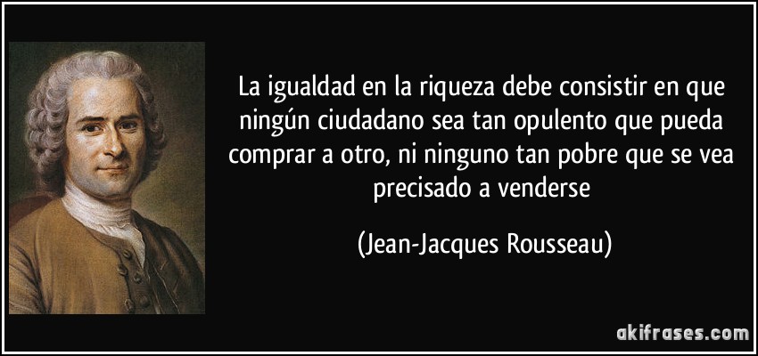 La igualdad en la riqueza debe consistir en que ningún ciudadano sea tan opulento que pueda comprar a otro, ni ninguno tan pobre que se vea precisado a venderse (Jean-Jacques Rousseau)