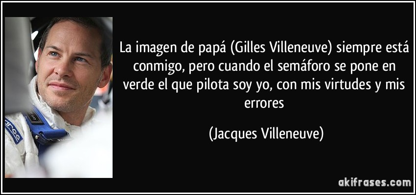La imagen de papá (Gilles Villeneuve) siempre está conmigo, pero cuando el semáforo se pone en verde el que pilota soy yo, con mis virtudes y mis errores (Jacques Villeneuve)