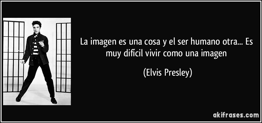 La imagen es una cosa y el ser humano otra... Es muy difícil vivir como una imagen (Elvis Presley)