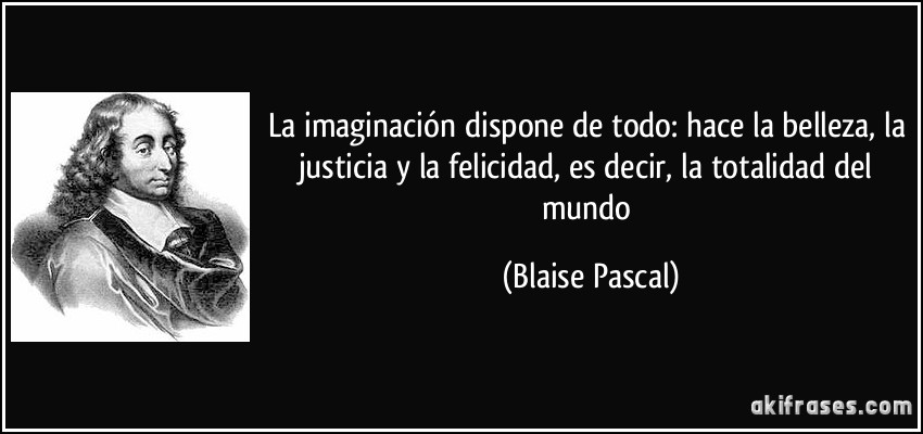 La imaginación dispone de todo: hace la belleza, la justicia y la felicidad, es decir, la totalidad del mundo (Blaise Pascal)