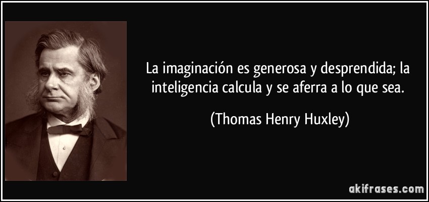La imaginación es generosa y desprendida; la inteligencia calcula y se aferra a lo que sea. (Thomas Henry Huxley)