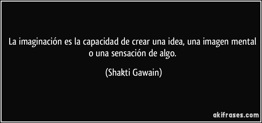 La imaginación es la capacidad de crear una idea, una imagen mental o una sensación de algo. (Shakti Gawain)
