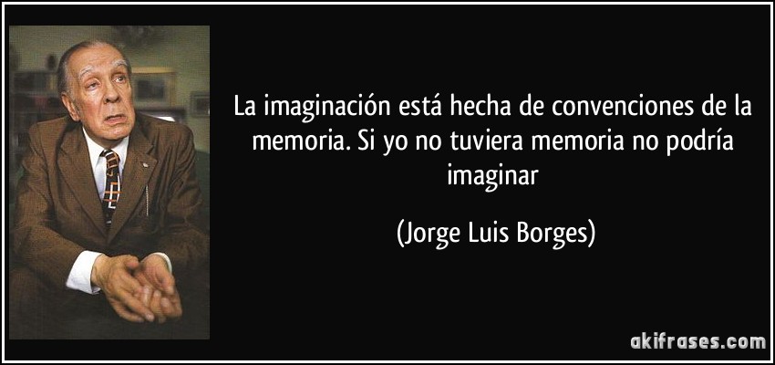 La imaginación está hecha de convenciones de la memoria. Si yo no tuviera memoria no podría imaginar (Jorge Luis Borges)