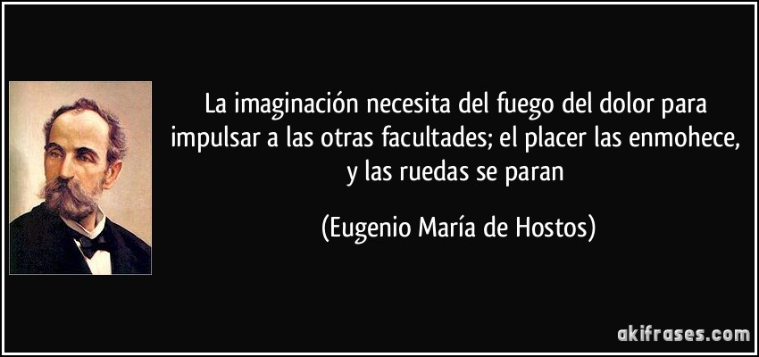 La imaginación necesita del fuego del dolor para impulsar a las otras facultades; el placer las enmohece, y las ruedas se paran (Eugenio María de Hostos)