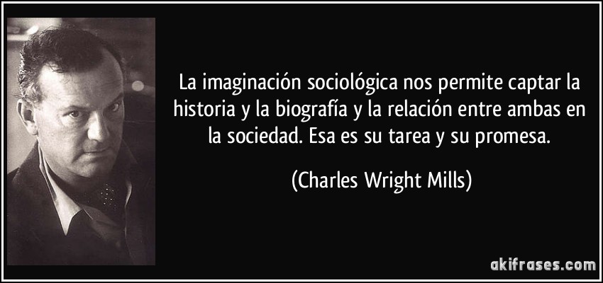 La imaginación sociológica nos permite captar la historia y la biografía y la relación entre ambas en la sociedad. Esa es su tarea y su promesa. (Charles Wright Mills)