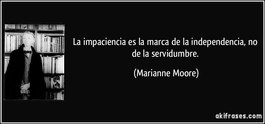 La impaciencia es la marca de la independencia, no de la servidumbre. (Marianne Moore)