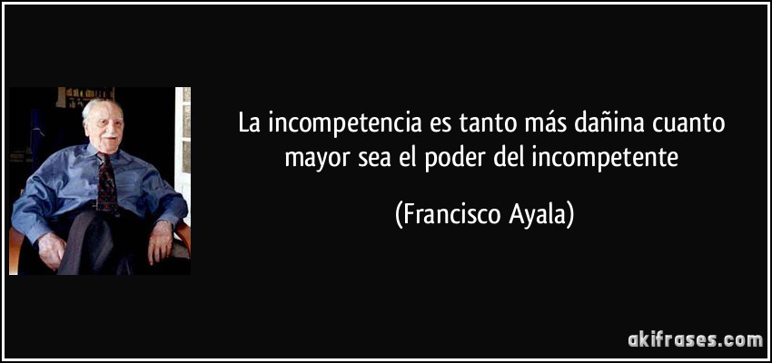 La incompetencia es tanto más dañina cuanto mayor sea el poder del incompetente (Francisco Ayala)