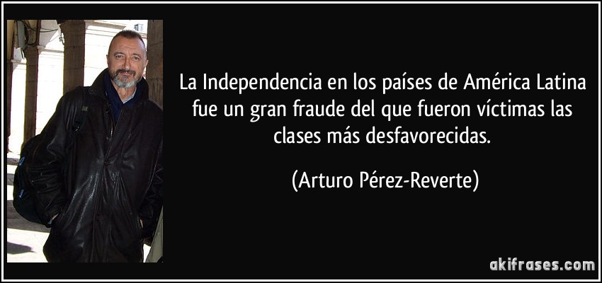 La Independencia en los países de América Latina fue un gran fraude del que fueron víctimas las clases más desfavorecidas. (Arturo Pérez-Reverte)