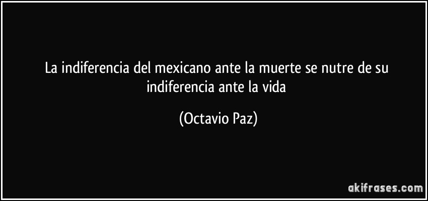 La indiferencia del mexicano ante la muerte se nutre de su indiferencia ante la vida (Octavio Paz)