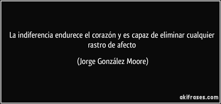 La indiferencia endurece el corazón y es capaz de eliminar cualquier rastro de afecto (Jorge González Moore)