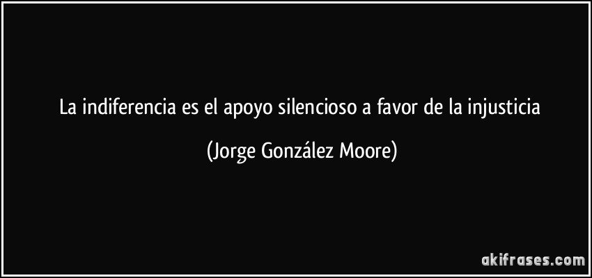 La indiferencia es el apoyo silencioso a favor de la injusticia (Jorge González Moore)
