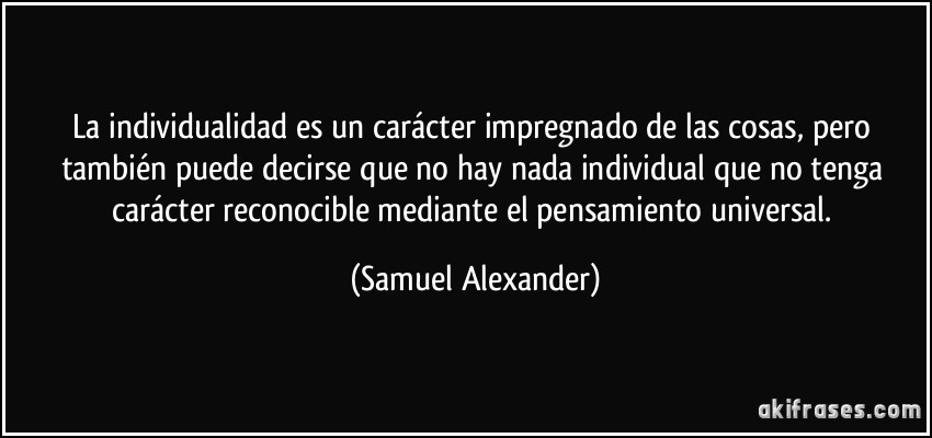 La individualidad es un carácter impregnado de las cosas, pero también puede decirse que no hay nada individual que no tenga carácter reconocible mediante el pensamiento universal. (Samuel Alexander)