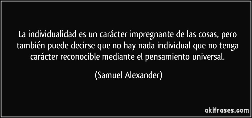 La individualidad es un carácter impregnante de las cosas, pero también puede decirse que no hay nada individual que no tenga carácter reconocible mediante el pensamiento universal. (Samuel Alexander)