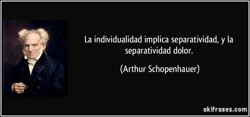 La individualidad implica separatividad, y la separatividad dolor. (Arthur Schopenhauer)