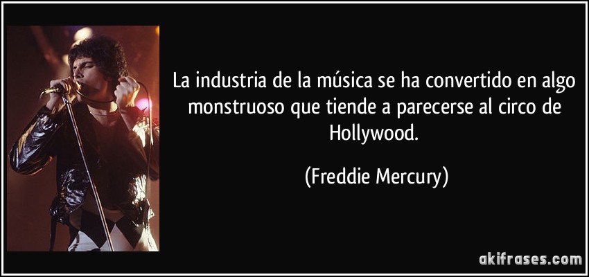 La industria de la música se ha convertido en algo monstruoso que tiende a parecerse al circo de Hollywood. (Freddie Mercury)