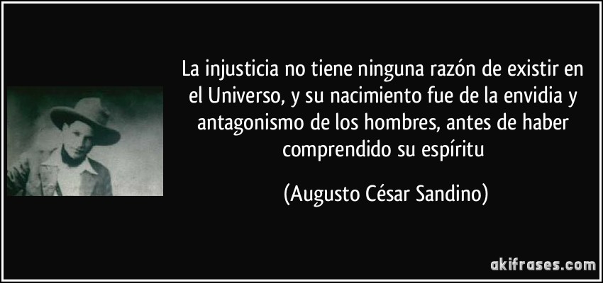 La injusticia no tiene ninguna razón de existir en el Universo, y su nacimiento fue de la envidia y antagonismo de los hombres, antes de haber comprendido su espíritu (Augusto César Sandino)
