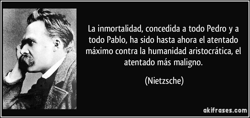 La inmortalidad, concedida a todo Pedro y a todo Pablo, ha sido hasta ahora el atentado máximo contra la humanidad aristocrática, el atentado más maligno. (Nietzsche)