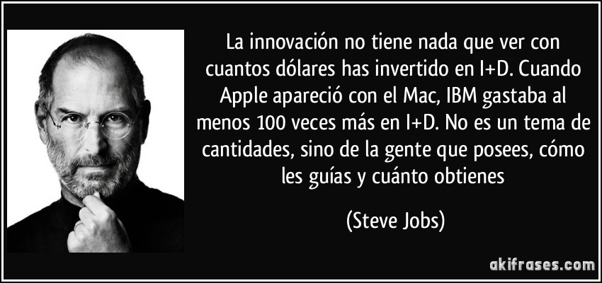 La innovación no tiene nada que ver con cuantos dólares has invertido en I+D. Cuando Apple apareció con el Mac, IBM gastaba al menos 100 veces más en I+D. No es un tema de cantidades, sino de la gente que posees, cómo les guías y cuánto obtienes (Steve Jobs)